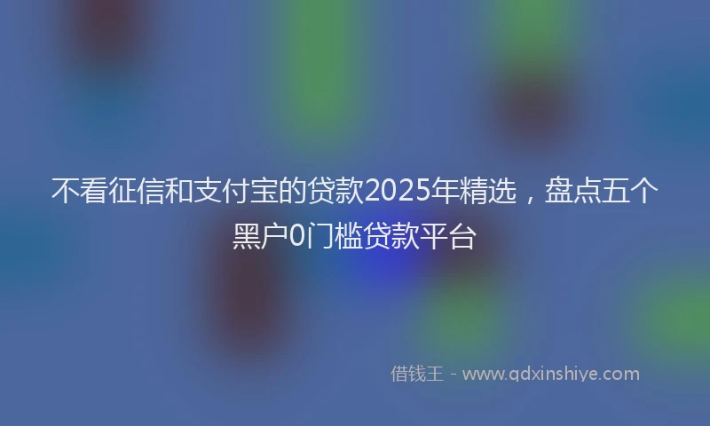 不看征信和支付宝的贷款2025年精选，盘点五个黑户0门槛贷款平台