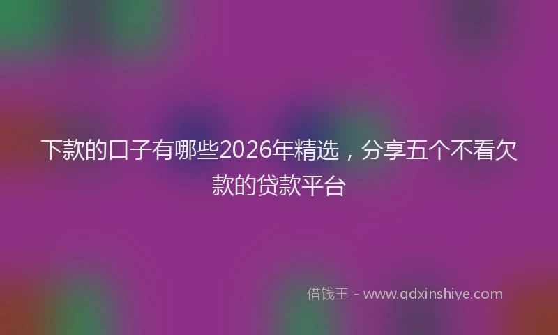 下款的口子有哪些2026年精选，分享五个不看欠款的贷款平台