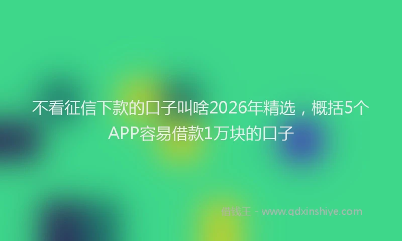 不看征信下款的口子叫啥2026年精选,概括5个APP容易借款1万块的口子