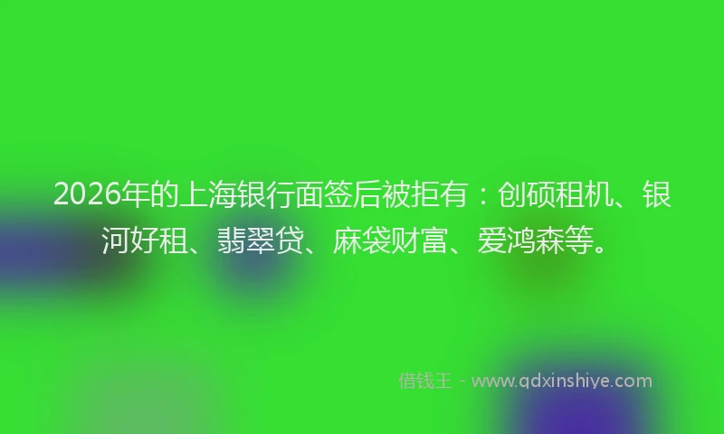 2026年的上海银行面签后被拒有：创硕租机、银河好租、翡翠贷、麻袋财富、爱鸿森等。