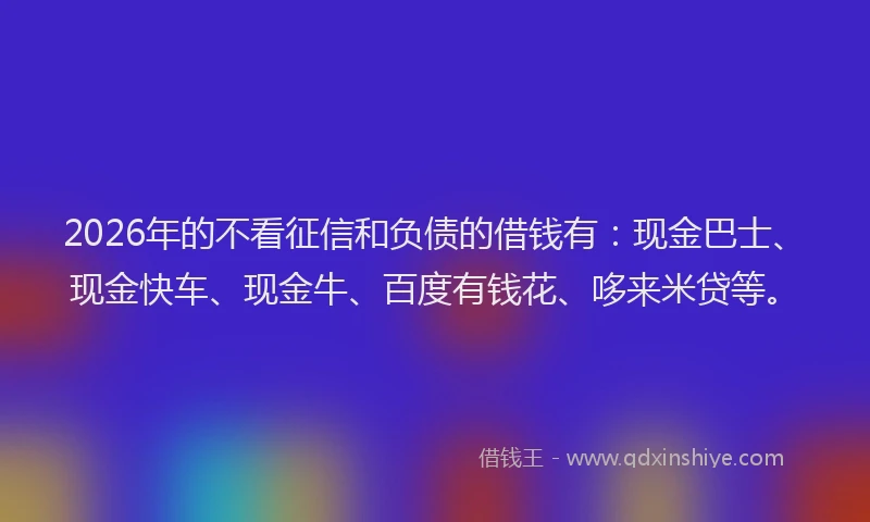 2026年的不看征信和负债的借钱有：现金巴士、现金快车、现金牛、百度有钱花、哆来米贷等。