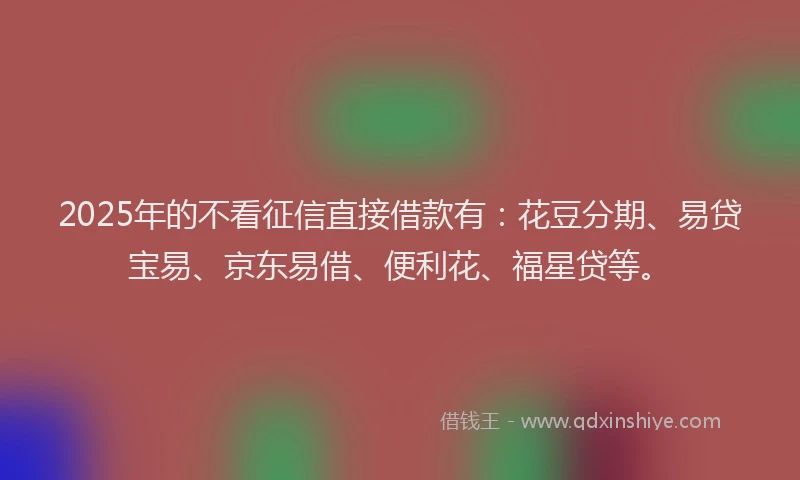 2025年的不看征信直接借款有：花豆分期、易贷宝易、京东易借、便利花、福星贷等。
