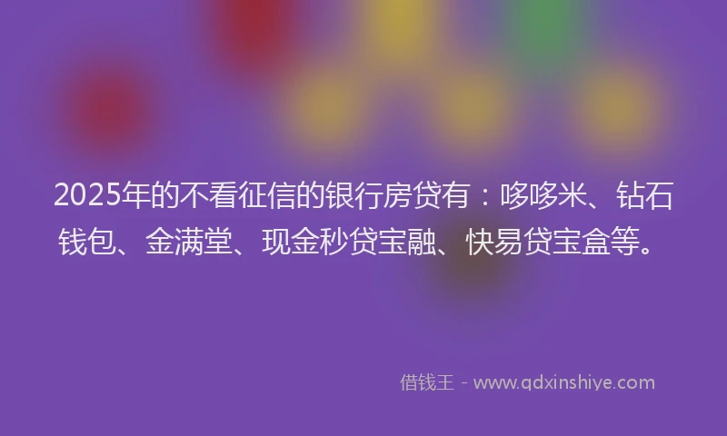2025年的不看征信的银行房贷有：哆哆米、钻石钱包、金满堂、现金秒贷宝融、快易贷宝盒等。