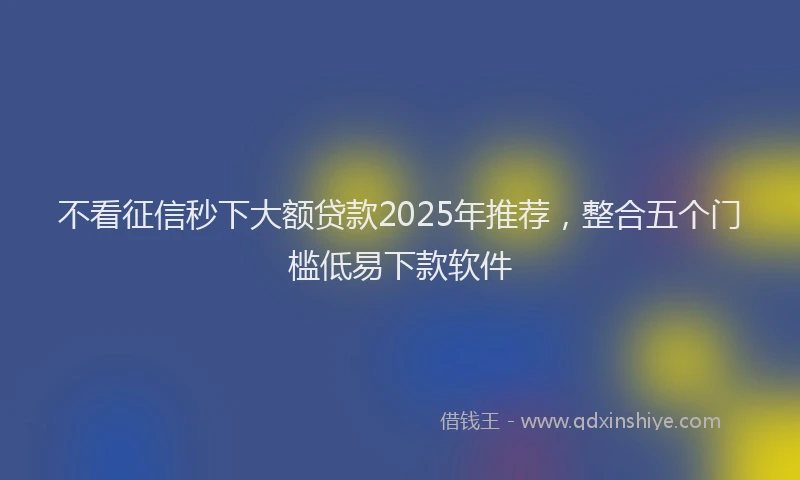 不看征信秒下大额贷款2025年推荐，整合五个门槛低易下款软件