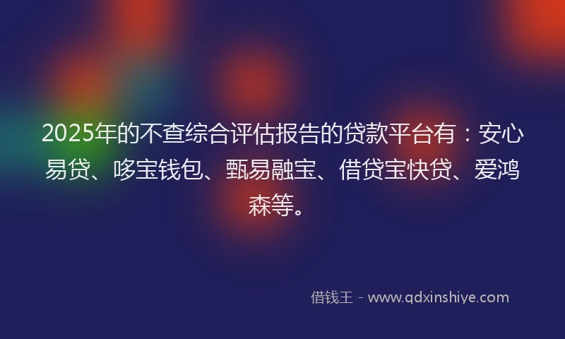2025年的不查综合评估报告的贷款平台有：安心易贷、哆宝钱包、甄易融宝、借贷宝快贷、爱鸿森等。