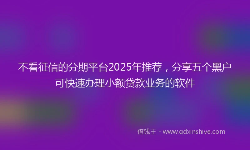 不看征信的分期平台2025年推荐，分享五个黑户可快速办理小额贷款业务的软件