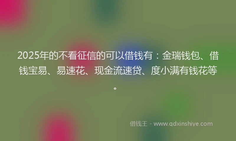 2025年的不看征信的可以借钱有：金瑞钱包、借钱宝易、易速花、现金流速贷、度小满有钱花等。