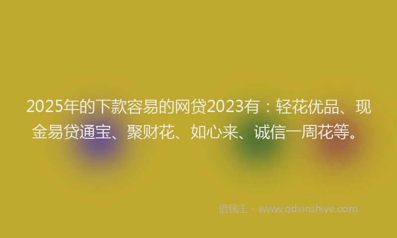 2025年的下款容易的网贷2023有：轻花优品、现金易贷通宝、聚财花、如心来、诚信一周花等。