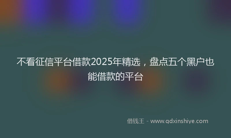 不看征信平台借款2025年精选，盘点五个黑户也能借款的平台