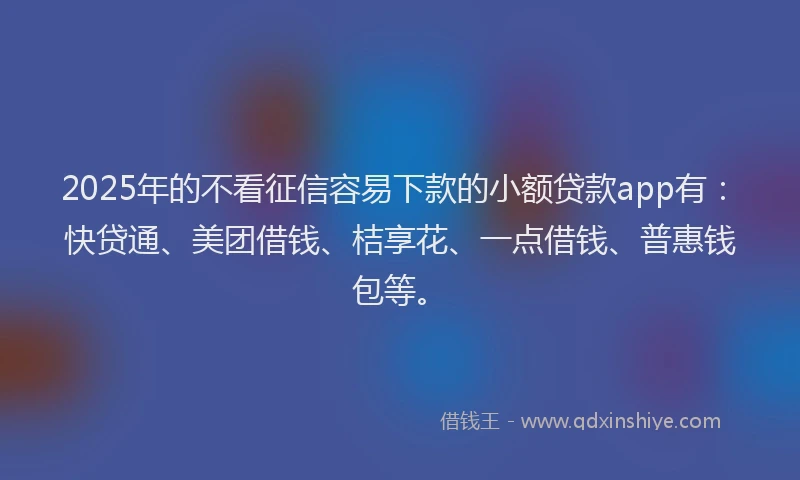 2025年的不看征信容易下款的小额贷款app有：快贷通、美团借钱、桔享花、一点借钱、普惠钱包等。