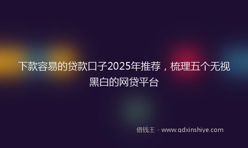 下款容易的贷款口子2025年推荐，梳理五个无视黑白的网贷平台