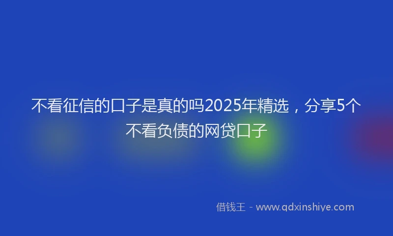 不看征信的口子是真的吗2025年精选,分享5个不看负债的网贷口子