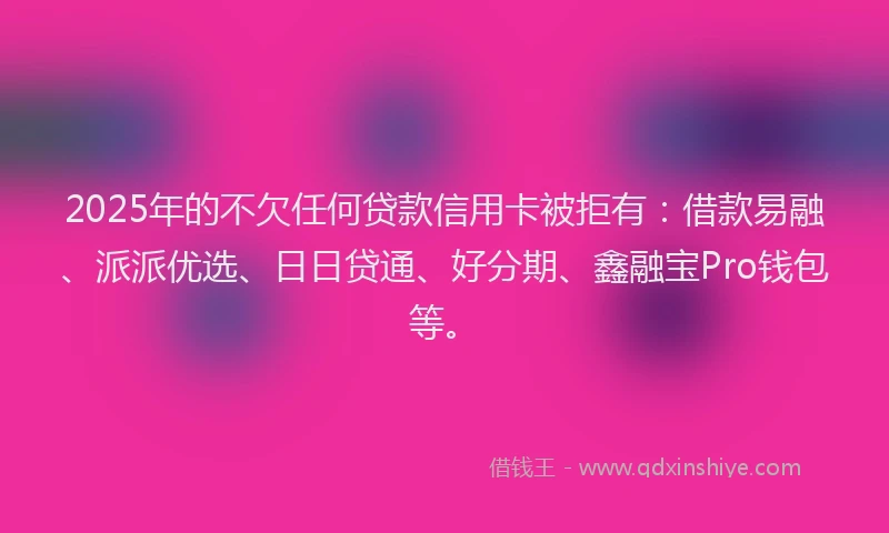 2025年的不欠任何贷款信用卡被拒有：借款易融、派派优选、日日贷通、好分期、鑫融宝Pro钱包等。