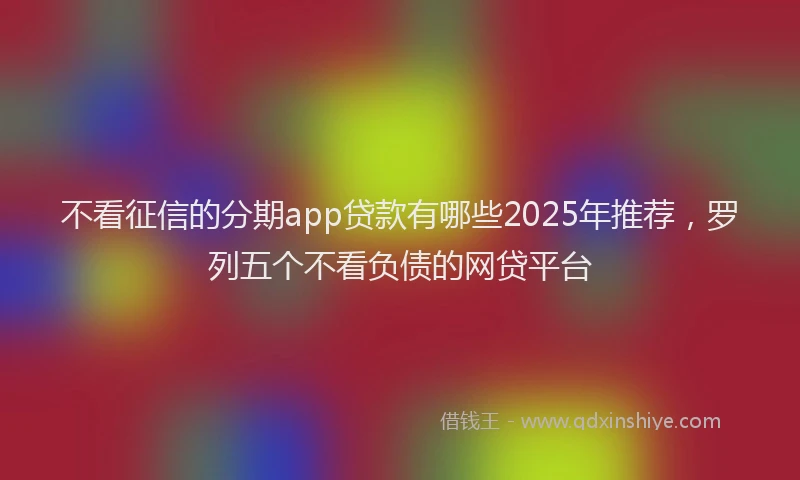不看征信的分期app贷款有哪些2025年推荐，罗列五个不看负债的网贷平台