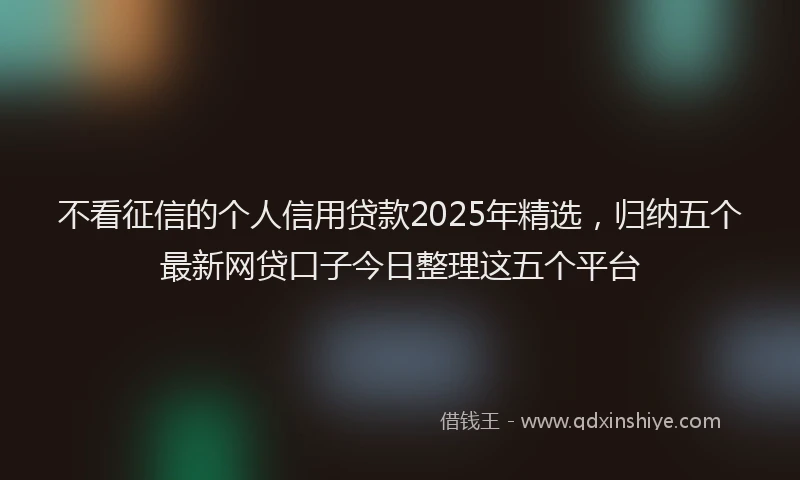 不看征信的个人信用贷款2025年精选，归纳五个最新网贷口子今日整理这五个平台