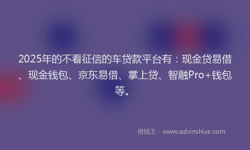 2025年的不看征信的车贷款平台有：现金贷易借、现金钱包、京东易借、掌上贷、智融Pro+钱包等。