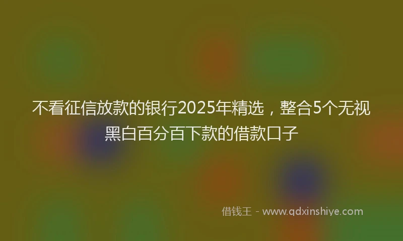 不看征信放款的银行2025年精选，整合5个无视黑白百分百下款的借款口子
