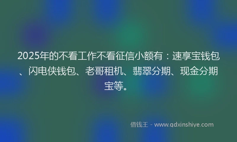 2025年的不看工作不看征信小额有：速享宝钱包、闪电侠钱包、老哥租机、翡翠分期、现金分期宝等。