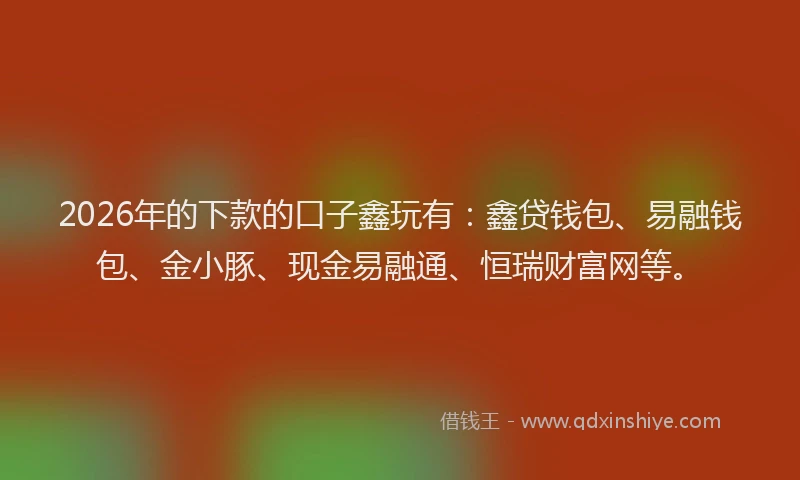 2026年的下款的口子鑫玩有：鑫贷钱包、易融钱包、金小豚、现金易融通、恒瑞财富网等。