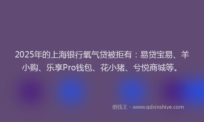 2025年的上海银行氧气贷被拒有：易贷宝易、羊小购、乐享Pro钱包、花小猪、兮悦商城等。