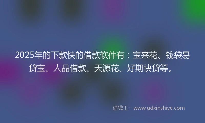 2025年的下款快的借款软件有：宝来花、钱袋易贷宝、人品借款、天源花、好期快贷等。