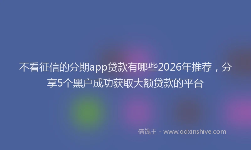 不看征信的分期app贷款有哪些2026年推荐，分享5个黑户成功获取大额贷款的平台