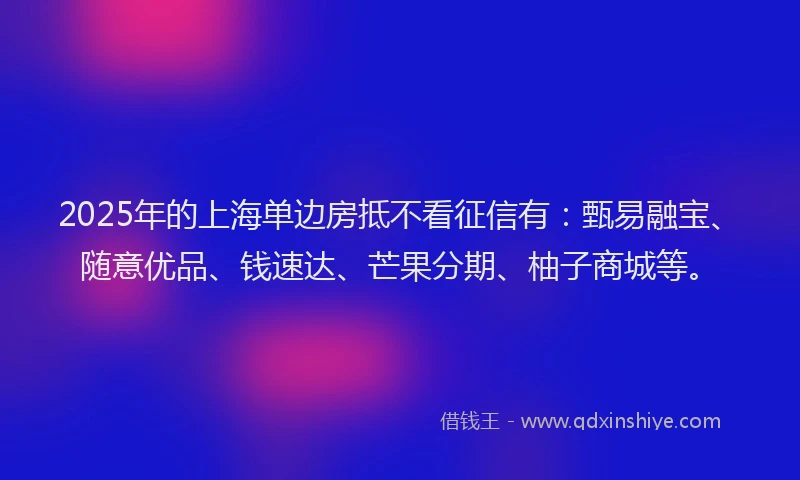 2025年的上海单边房抵不看征信有：甄易融宝、随意优品、钱速达、芒果分期、柚子商城等。