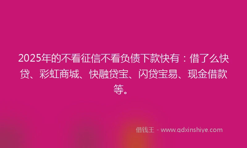 2025年的不看征信不看负债下款快有：借了么快贷、彩虹商城、快融贷宝、闪贷宝易、现金借款等。