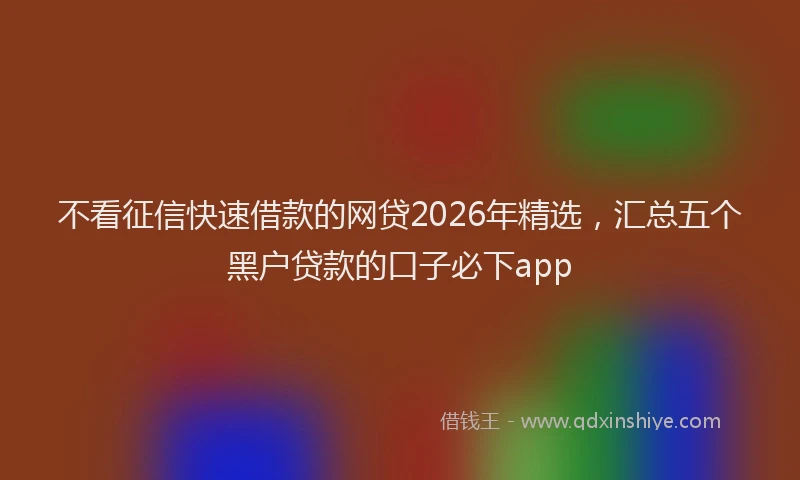 不看征信快速借款的网贷2026年精选,汇总五个黑户贷款的口子必下app