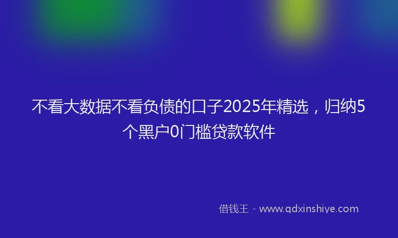 不看大数据不看负债的口子2025年精选，归纳5个黑户0门槛贷款软件