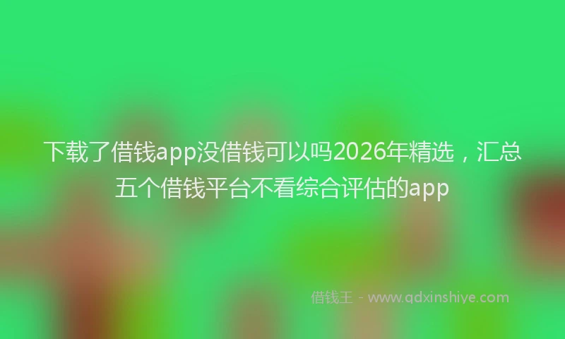 下载了借钱app没借钱可以吗2026年精选，汇总五个借钱平台不看综合评估的app