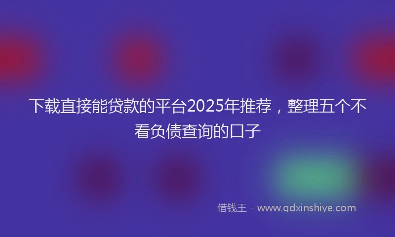 下载直接能贷款的平台2025年推荐，整理五个不看负债查询的口子