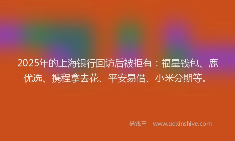 2025年的上海银行回访后被拒有：福星钱包、鹿优选、携程拿去花、平安易借、小米分期等。