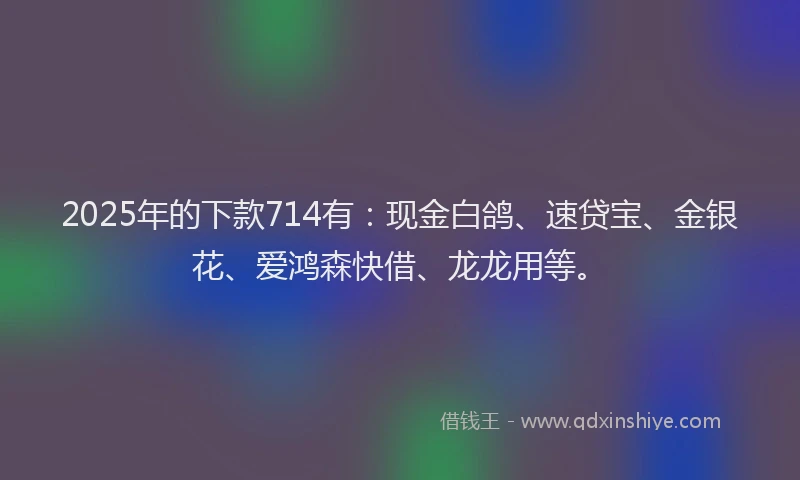 2025年的下款714有：现金白鸽、速贷宝、金银花、爱鸿森快借、龙龙用等。