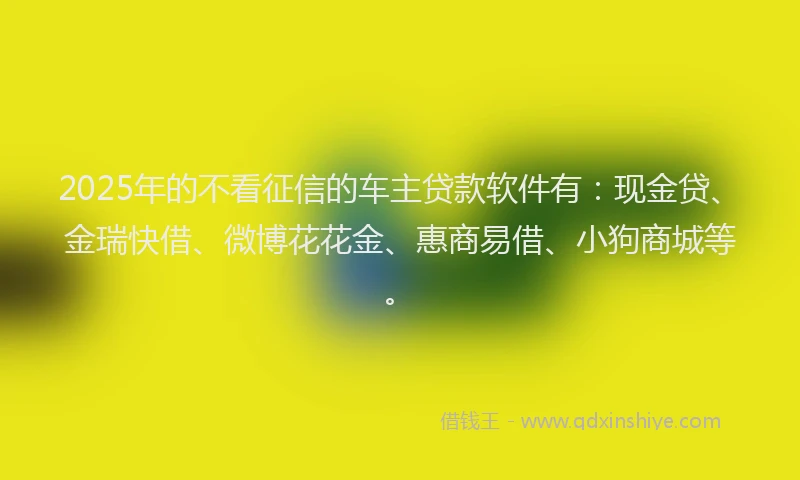 2025年的不看征信的车主贷款软件有:现金贷、金瑞快借、微博花花金、惠商易借、小狗商城等。
