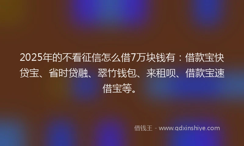 2025年的不看征信怎么借7万块钱有：借款宝快贷宝、省时贷融、翠竹钱包、来租呗、借款宝速借宝等。