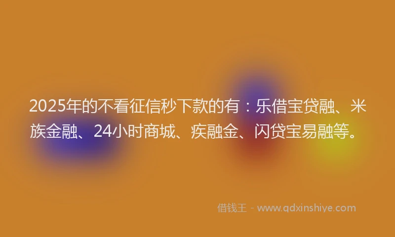 2025年的不看征信秒下款的有：乐借宝贷融、米族金融、24小时商城、疾融金、闪贷宝易融等。