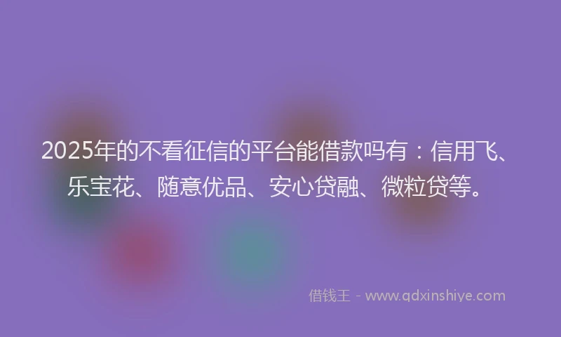 2025年的不看征信的平台能借款吗有：信用飞、乐宝花、随意优品、安心贷融、微粒贷等。