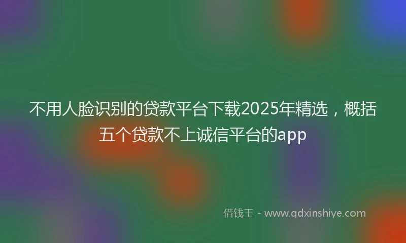 不用人脸识别的贷款平台下载2025年精选，概括五个贷款不上诚信平台的app