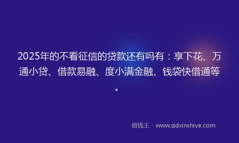 2025年的不看征信的贷款还有吗有:享下花、万通小贷、借款易融、度小满金融、钱袋快借通等。