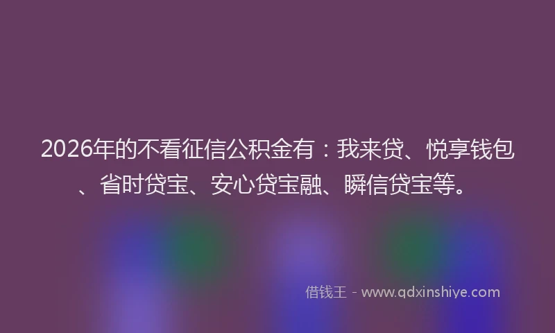 2026年的不看征信公积金有：我来贷、悦享钱包、省时贷宝、安心贷宝融、瞬信贷宝等。