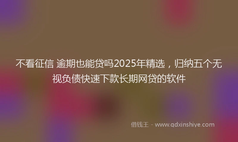 不看征信 逾期也能贷吗2025年精选，归纳五个无视负债快速下款长期网贷的软件