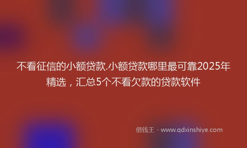不看征信的小额贷款.小额贷款哪里最可靠2025年精选，汇总5个不看欠款的贷款软件