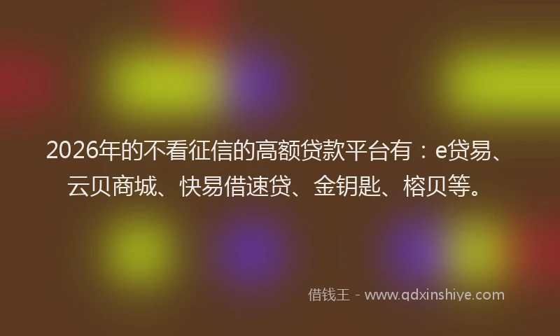2026年的不看征信的高额贷款平台有:e贷易、云贝商城、快易借速贷、金钥匙、榕贝等。