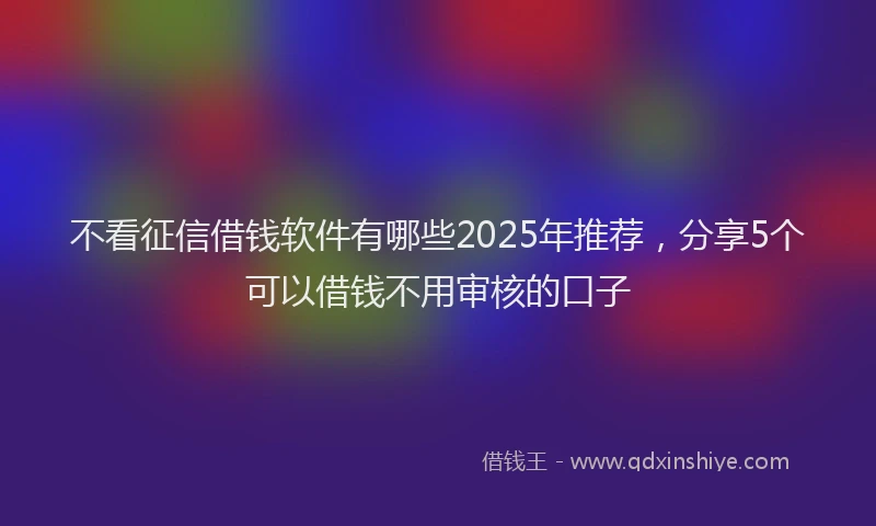 不看征信借钱软件有哪些2025年推荐，分享5个可以借钱不用审核的口子