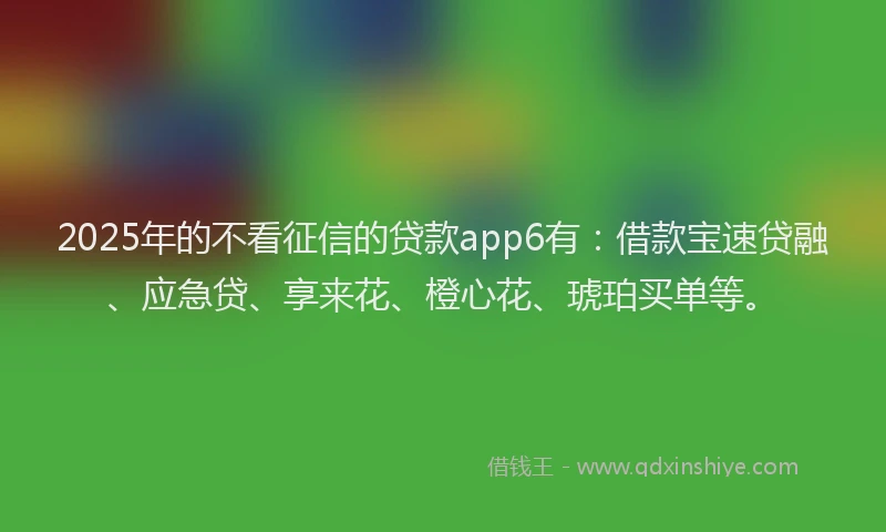 2025年的不看征信的贷款app6有：借款宝速贷融、应急贷、享来花、橙心花、琥珀买单等。