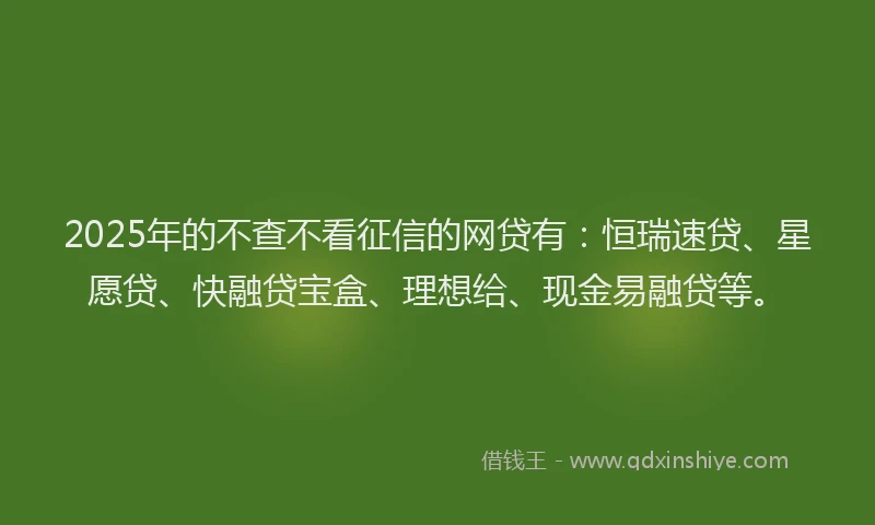 2025年的不查不看征信的网贷有：恒瑞速贷、星愿贷、快融贷宝盒、理想给、现金易融贷等。