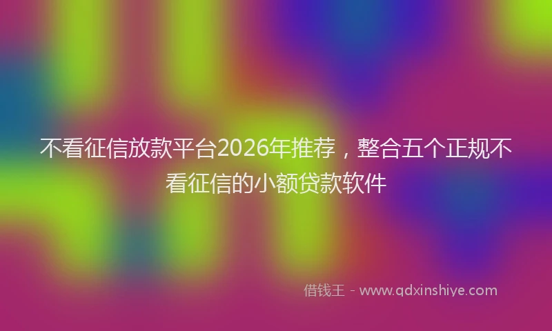 不看征信放款平台2026年推荐，整合五个正规不看征信的小额贷款软件