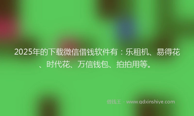 2025年的下载微信借钱软件有：乐租机、易得花、时代花、万信钱包、拍拍用等。