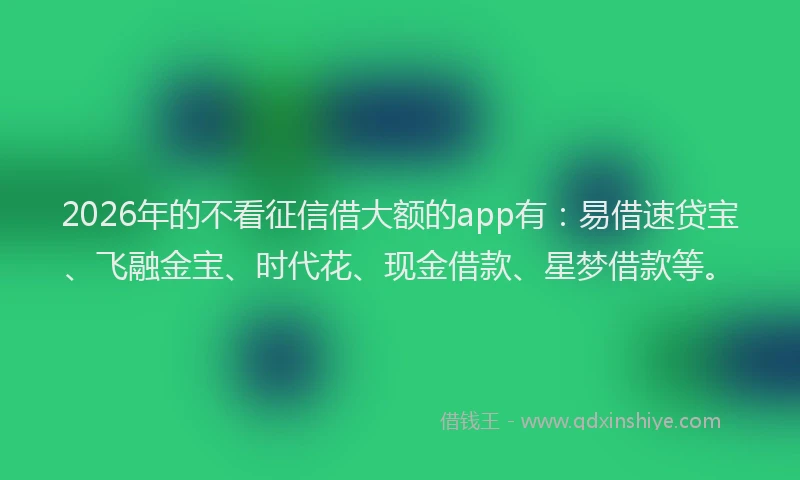 2026年的不看征信借大额的app有:易借速贷宝、飞融金宝、时代花、现金借款、星梦借款等。